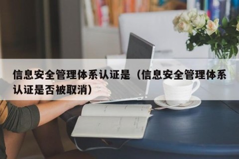 信息安全管理体系认证是（信息安全管理体系认证是否被取消）