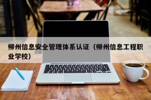 柳州信息安全管理体系认证（柳州信息工程职业学校）