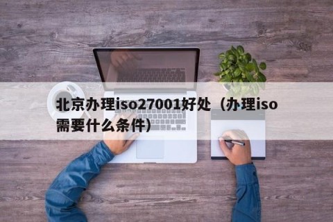 北京办理iso27001好处（办理iso需要什么条件）
