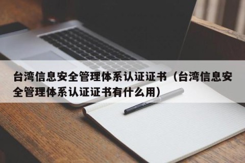 台湾信息安全管理体系认证证书（台湾信息安全管理体系认证证书有什么用）