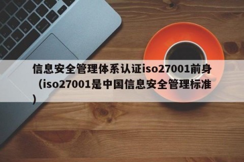 信息安全管理体系认证iso27001前身（iso27001是中国信息安全管理标准）