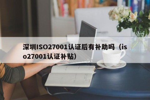 深圳ISO27001认证后有补助吗（iso27001认证补贴）