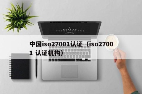 中国iso27001认证（iso27001 认证机构）