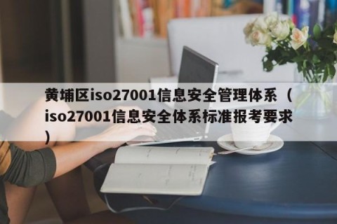 黄埔区iso27001信息安全管理体系（iso27001信息安全体系标准报考要求）