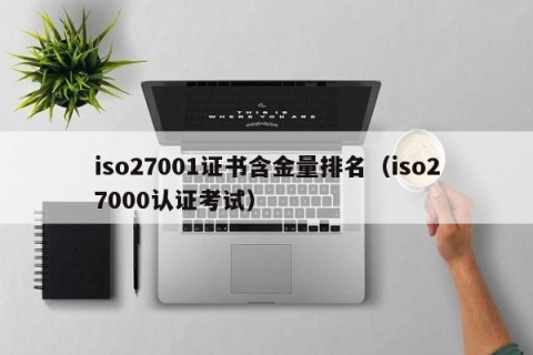 iso27001证书含金量排名（iso27000认证考试）