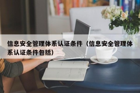 信息安全管理体系认证条件（信息安全管理体系认证条件包括）