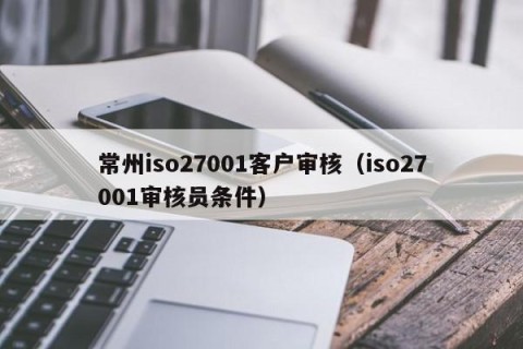 常州iso27001客户审核（iso27001审核员条件）