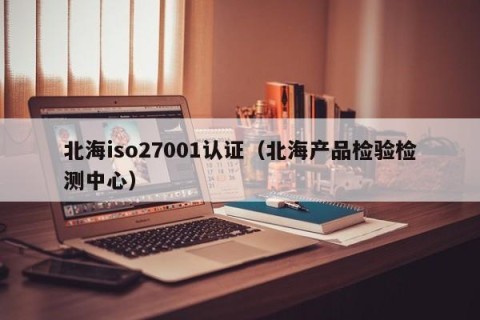 北海iso27001认证（北海产品检验检测中心）