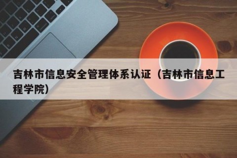 吉林市信息安全管理体系认证（吉林市信息工程学院）