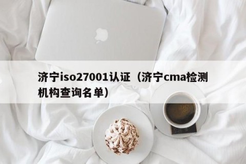 济宁iso27001认证（济宁cma检测机构查询名单）
