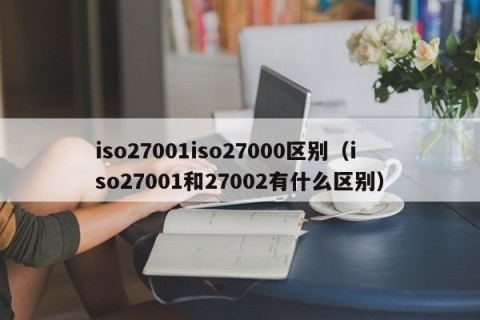 iso27001iso27000区别（iso27001和27002有什么区别）