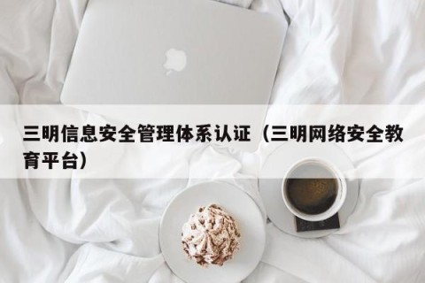 三明信息安全管理体系认证（三明网络安全教育平台）
