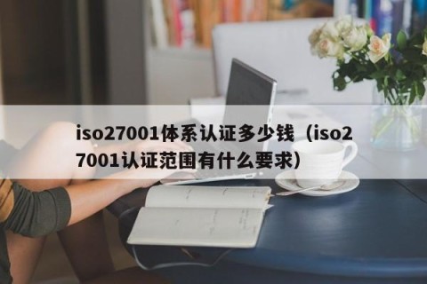 iso27001体系认证多少钱（iso27001认证范围有什么要求）