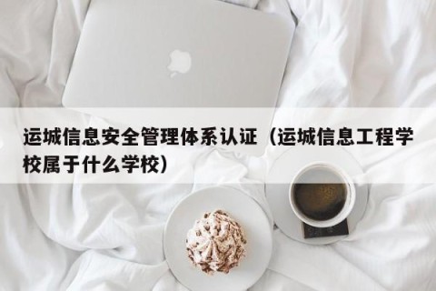 运城信息安全管理体系认证（运城信息工程学校属于什么学校）
