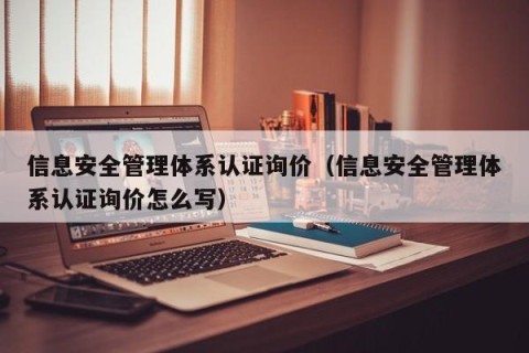 信息安全管理体系认证询价（信息安全管理体系认证询价怎么写）