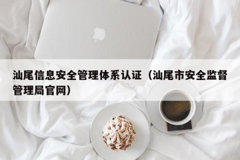 汕尾信息安全管理体系认证（汕尾市安全监督管理局官网）