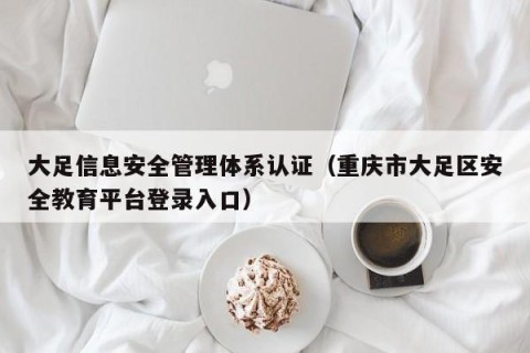 大足信息安全管理体系认证（重庆市大足区安全教育平台登录入口）