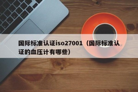 国际标准认证iso27001（国际标准认证的血压计有哪些）