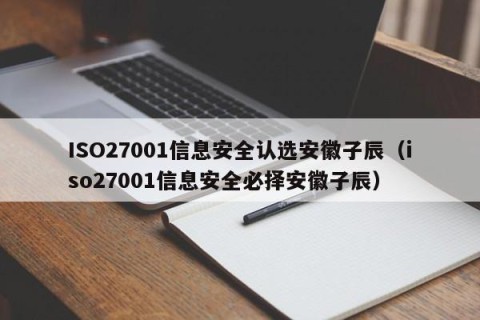 ISO27001信息安全认选安徽子辰（iso27001信息安全必择安徽子辰）