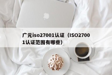 广元iso27001认证（ISO27001认证范围有哪些）