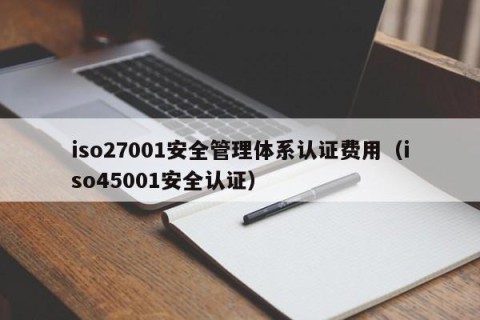 iso27001安全管理体系认证费用（iso45001安全认证）