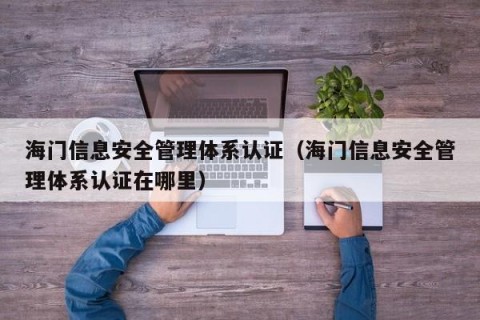 海门信息安全管理体系认证（海门信息安全管理体系认证在哪里）