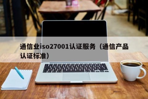 通信业iso27001认证服务（通信产品认证标准）