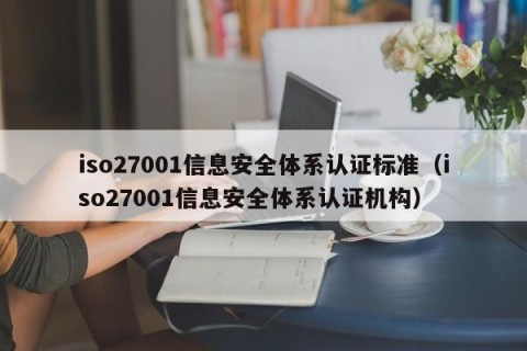 iso27001信息安全体系认证标准（iso27001信息安全体系认证机构）