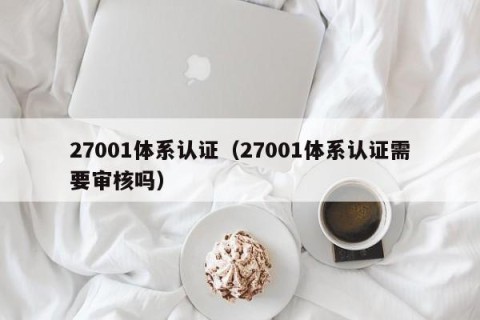 27001体系认证（27001体系认证需要审核吗）