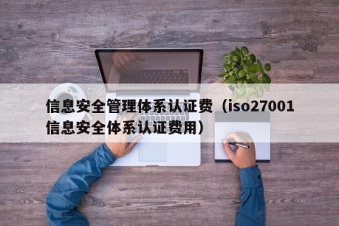 信息安全管理体系认证费（iso27001信息安全体系认证费用）