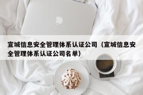 宣城信息安全管理体系认证公司（宣城信息安全管理体系认证公司名单）