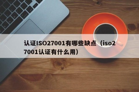 认证ISO27001有哪些缺点（iso27001认证有什么用）