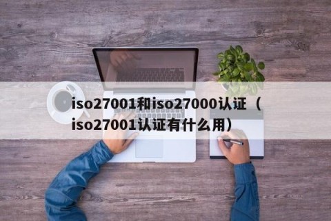 iso27001和iso27000认证（iso27001认证有什么用）