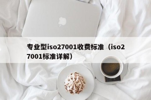 专业型iso27001收费标准（iso27001标准详解）
