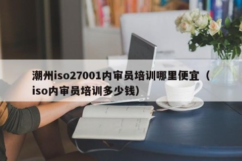 潮州iso27001内审员培训哪里便宜（iso内审员培训多少钱）