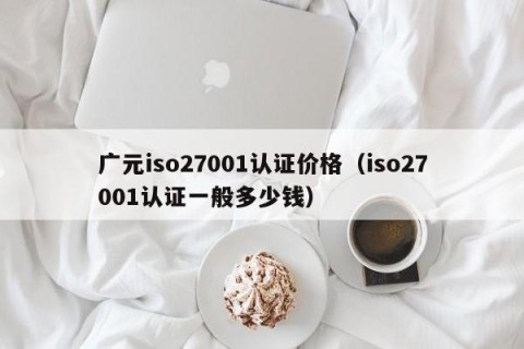 广元iso27001认证价格（iso27001认证一般多少钱）
