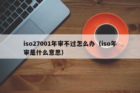 iso27001年审不过怎么办（iso年审是什么意思）