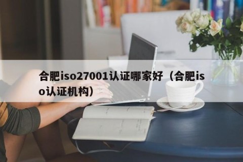 合肥iso27001认证哪家好（合肥iso认证机构）