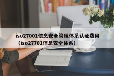 iso27001信息安全管理体系认证费用（iso27701信息安全体系）