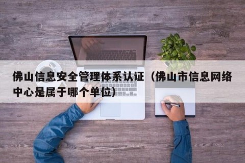 佛山信息安全管理体系认证（佛山市信息网络中心是属于哪个单位）