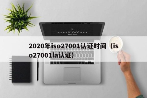 2020年iso27001认证时间（iso27001la认证）