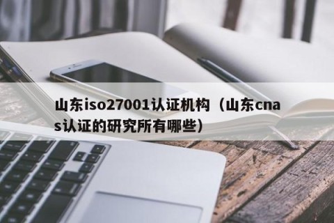 山东iso27001认证机构（山东cnas认证的研究所有哪些）