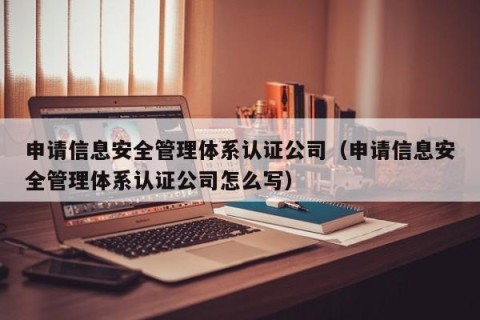 申请信息安全管理体系认证公司（申请信息安全管理体系认证公司怎么写）