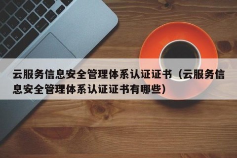 云服务信息安全管理体系认证证书（云服务信息安全管理体系认证证书有哪些）