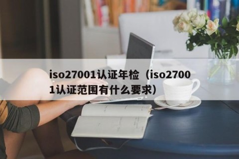 iso27001认证年检（iso27001认证范围有什么要求）