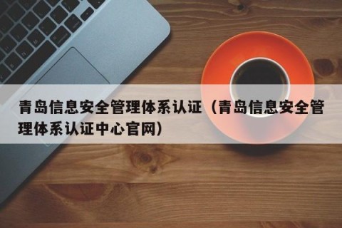 青岛信息安全管理体系认证（青岛信息安全管理体系认证中心官网）