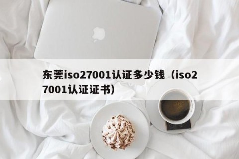 东莞iso27001认证多少钱（iso27001认证证书）