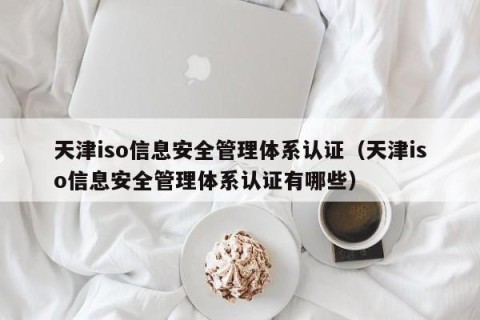 天津iso信息安全管理体系认证（天津iso信息安全管理体系认证有哪些）
