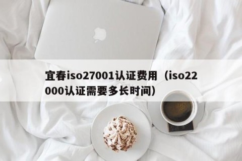 宜春iso27001认证费用（iso22000认证需要多长时间）