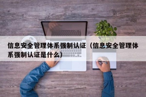 信息安全管理体系强制认证（信息安全管理体系强制认证是什么）